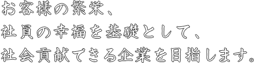 お客様の繁栄、社員の幸福を基礎として、社会貢献できる企業を目指します。